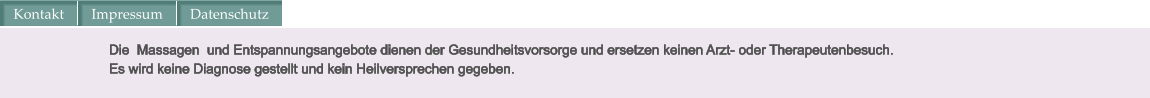 Die  Massagen  und Entspannungsangebote dienen der Gesundheitsvorsorge und ersetzen keinen Arzt- oder Therapeutenbesuch.  Es wird keine Diagnose gestellt und kein Heilversprechen gegeben. Kontakt Impressum Datenschutz